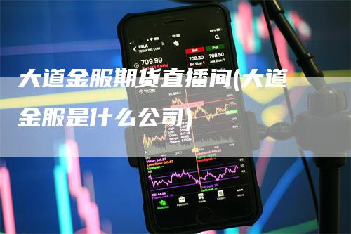 大道金服期货直播间(大道金服是什么公司)-领航期货