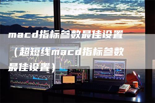 macd指标参数最佳设置（超短线macd指标参数最佳设置）-领航期货