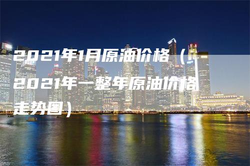 2021年1月原油价格（2021年一整年原油价格走势图）-领航期货