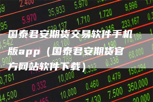 国泰君安期货交易软件手机版app（国泰君安期货官方网站软件下载）-领航期货