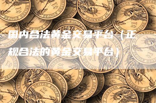 国内合法黄金交易平台（正规合法的黄金交易平台）-领航期货