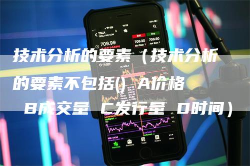 技术分析的要素（技术分析的要素不包括() A价格 B成交量 C发行量 D时间）-领航期货