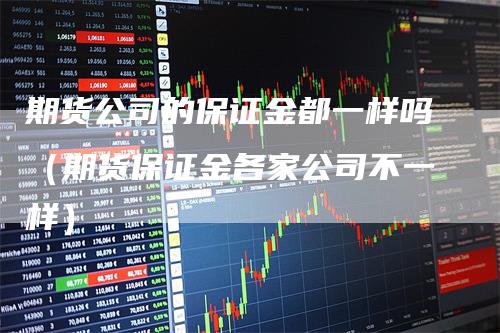 期货公司的保证金都一样吗（期货保证金各家公司不一样）-领航期货