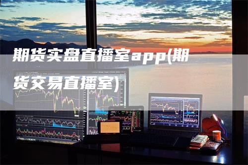 期货实盘直播室app(期货交易直播室)