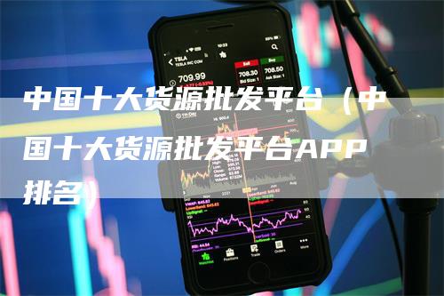 中国十大货源批发平台（中国十大货源批发平台APP排名）-领航期货