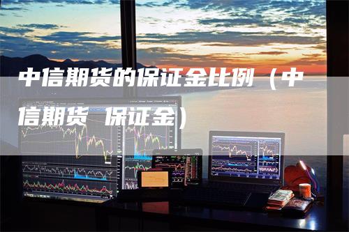 中信期货的保证金比例（中信期货 保证金）-领航期货