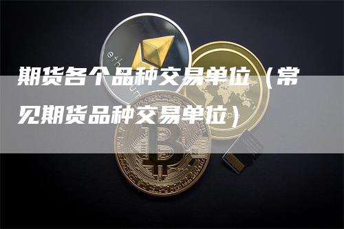 期货各个品种交易单位（常见期货品种交易单位）-领航期货