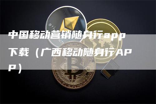 中国移动营销随身行app下载（广西移动随身行APP）-领航期货