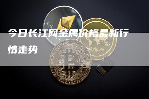 今日长江网金属价格最新行情走势-领航期货