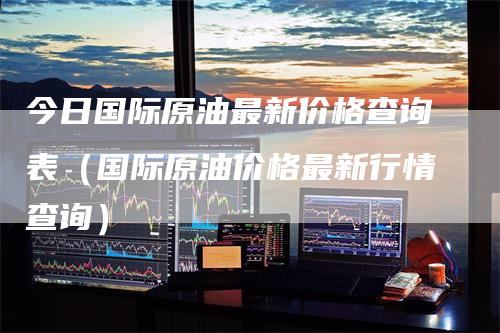 今日国际原油最新价格查询表（国际原油价格最新行情查询）-领航期货