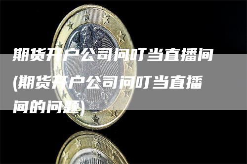 期货开户公司问叮当直播间(期货开户公司问叮当直播间的问题)-领航期货