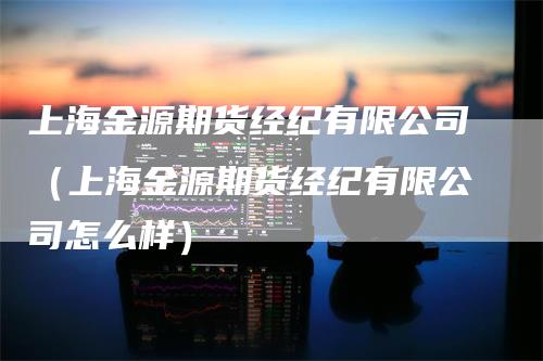 上海金源期货经纪有限公司（上海金源期货经纪有限公司怎么样）-领航期货