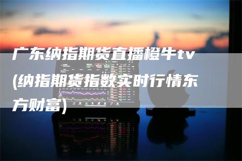 广东纳指期货直播橙牛tv(纳指期货指数实时行情东方财富)-领航期货