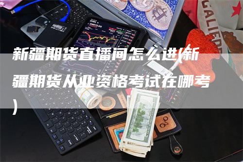 新疆期货直播间怎么进(新疆期货从业资格考试在哪考)-领航期货