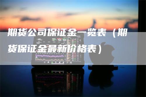 期货公司保证金一览表（期货保证金最新价格表）-领航期货