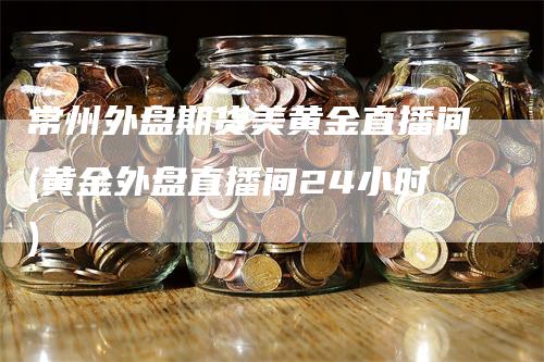 常州外盘期货美黄金直播间(黄金外盘直播间24小时)-领航期货