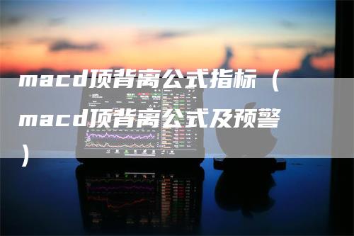 macd顶背离公式指标（macd顶背离公式及预警）-领航期货