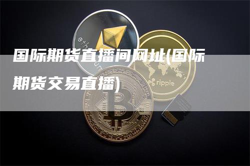 国际期货直播间网址(国际期货交易直播)-领航期货