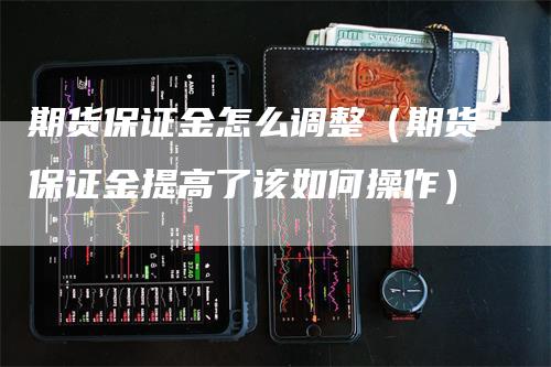 期货保证金怎么调整（期货保证金提高了该如何操作）-领航期货