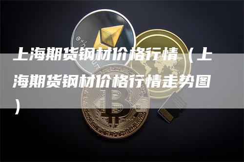 上海期货钢材价格行情（上海期货钢材价格行情走势图）-领航期货