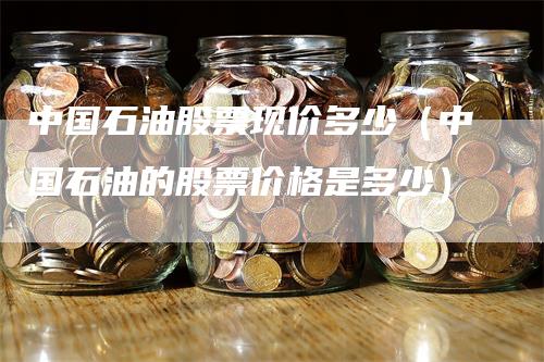 中国石油股票现价多少（中国石油的股票价格是多少）-领航期货