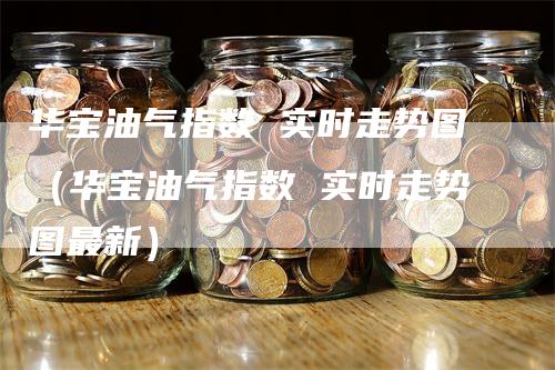 华宝油气指数 实时走势图（华宝油气指数 实时走势图最新）-领航期货