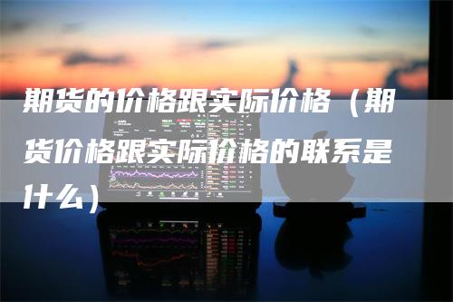 期货的价格跟实际价格（期货价格跟实际价格的联系是什么）-领航期货