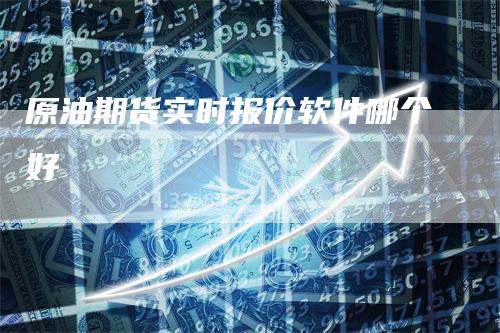 原油期货实时报价软件哪个好-领航期货