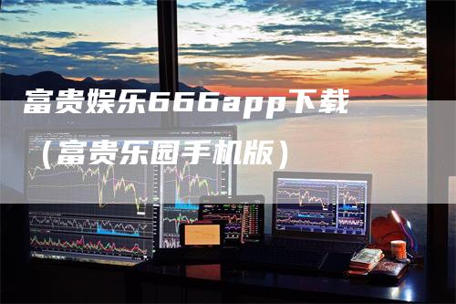 富贵娱乐666app下载（富贵乐园手机版）-领航期货