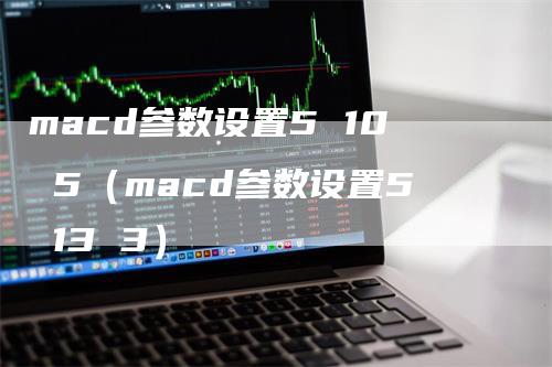 macd参数设置5 10 5（macd参数设置5 13 3）-领航期货