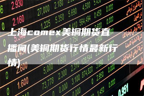 上海comex美铜期货直播间(美铜期货行情最新行情)-领航期货