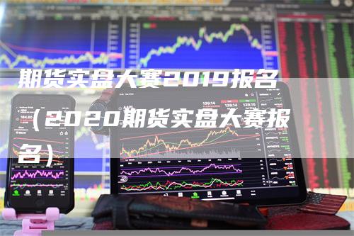 期货实盘大赛2019报名（2020期货实盘大赛报名）-领航期货