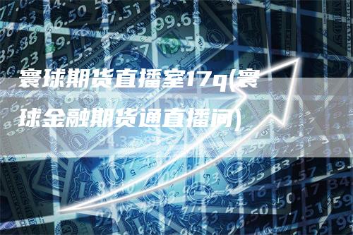 寰球期货直播室17q(寰球金融期货通直播间)-领航期货