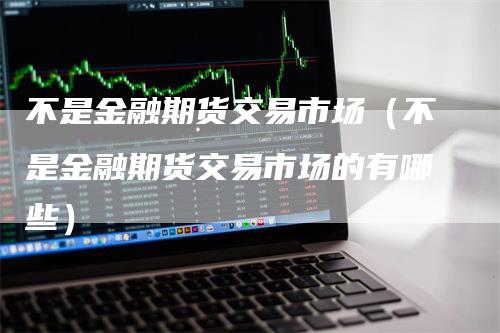 不是金融期货交易市场（不是金融期货交易市场的有哪些）-领航期货