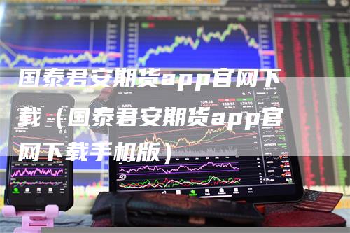 国泰君安期货app官网下载（国泰君安期货app官网下载手机版）-领航期货