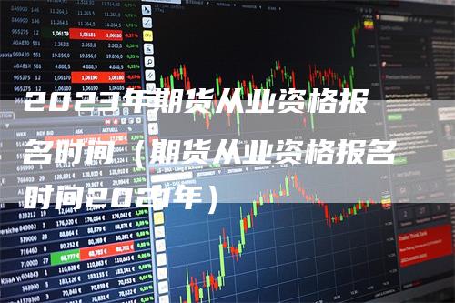 2023年期货从业资格报名时间（期货从业资格报名时间2021年）-领航期货