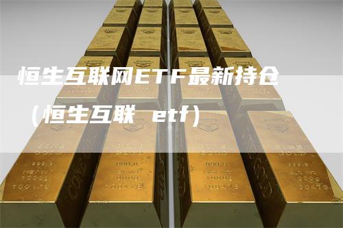 恒生互联网ETF最新持仓（恒生互联 etf）-领航期货