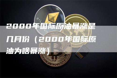 2000年国际原油暴涨是几月份（2000年国际原油为啥暴涨）-领航期货