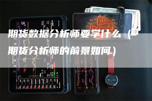 期货数据分析师要学什么（期货分析师的前景如何）-领航期货