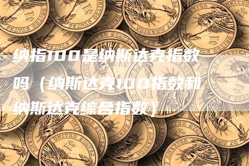 纳指100是纳斯达克指数吗（纳斯达克100指数和纳斯达克综合指数）