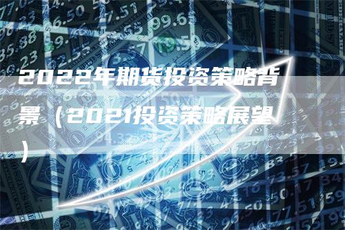 2022年期货投资策略背景（2021投资策略展望）-领航期货