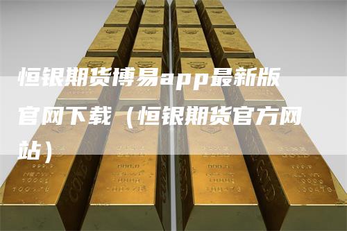 恒银期货博易app最新版官网下载（恒银期货官方网站）-领航期货