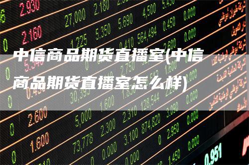 中信商品期货直播室(中信商品期货直播室怎么样)-领航期货