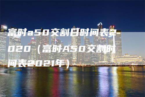 富时a50交割日时间表2020（富时A50交割时间表2021年）-领航期货