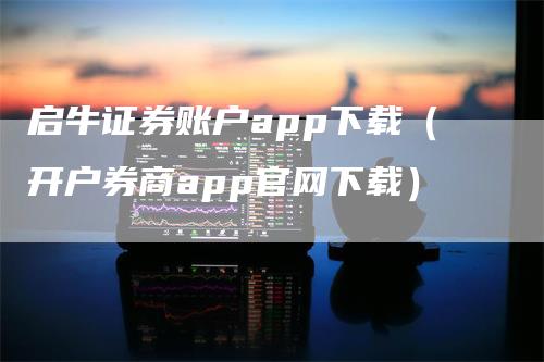 启牛证券账户app下载（开户券商app官网下载）-领航期货