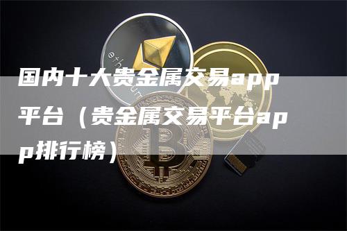 国内十大贵金属交易app平台（贵金属交易平台app排行榜）-领航期货