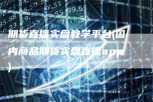 期货直播实盘教学平台(国内商品期货实盘直播app)-领航期货