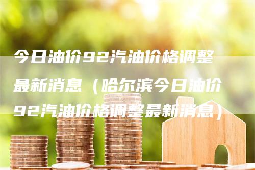 今日油价92汽油价格调整最新消息（哈尔滨今日油价92汽油价格调整最新消息）-领航期货