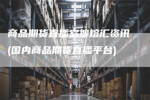 商品期货直播室搜熔汇资讯(国内商品期货直播平台)-领航期货