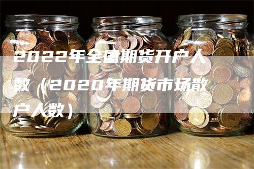 2022年全国期货开户人数（2020年期货市场散户人数）-领航期货